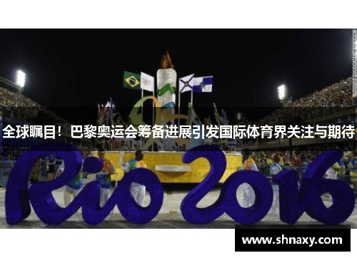 全球瞩目！巴黎奥运会筹备进展引发国际体育界关注与期待