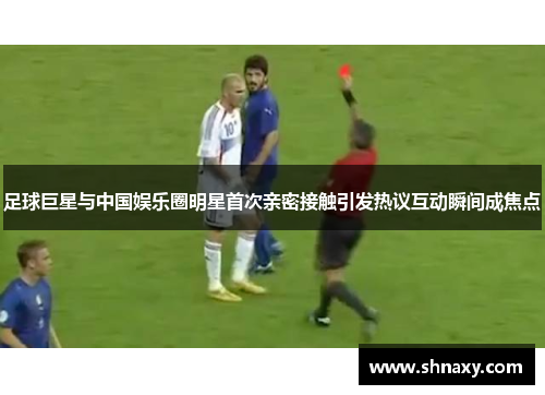 足球巨星与中国娱乐圈明星首次亲密接触引发热议互动瞬间成焦点