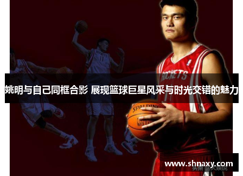 姚明与自己同框合影 展现篮球巨星风采与时光交错的魅力