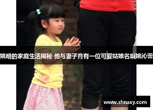 姚明的家庭生活揭秘 他与妻子育有一位可爱姑娘名叫姚沁蕾