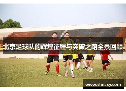北京足球队的辉煌征程与突破之路全景回顾