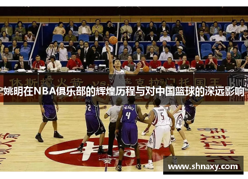 姚明在NBA俱乐部的辉煌历程与对中国篮球的深远影响