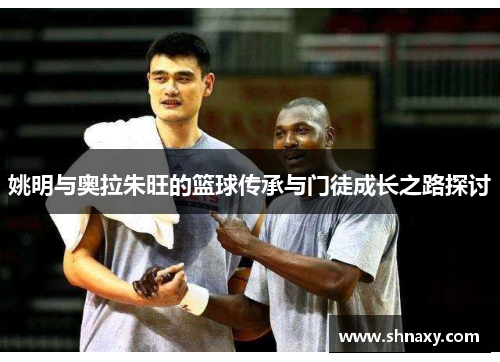 姚明与奥拉朱旺的篮球传承与门徒成长之路探讨