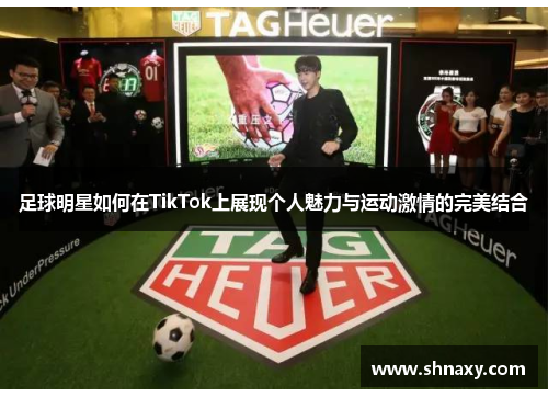 足球明星如何在TikTok上展现个人魅力与运动激情的完美结合