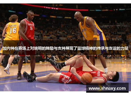 加内特在赛场上对姚明的鼓励与支持展现了篮球精神的传承与友谊的力量