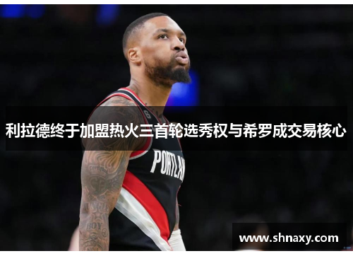利拉德终于加盟热火三首轮选秀权与希罗成交易核心