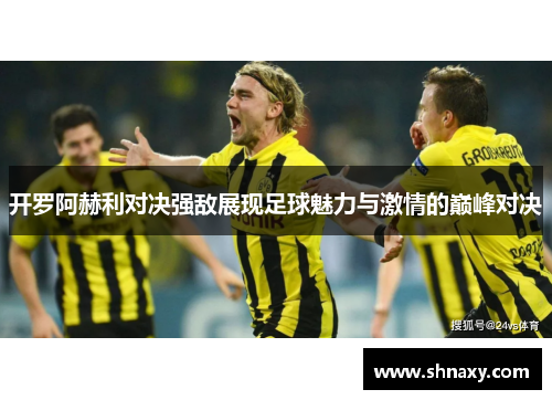 开罗阿赫利对决强敌展现足球魅力与激情的巅峰对决